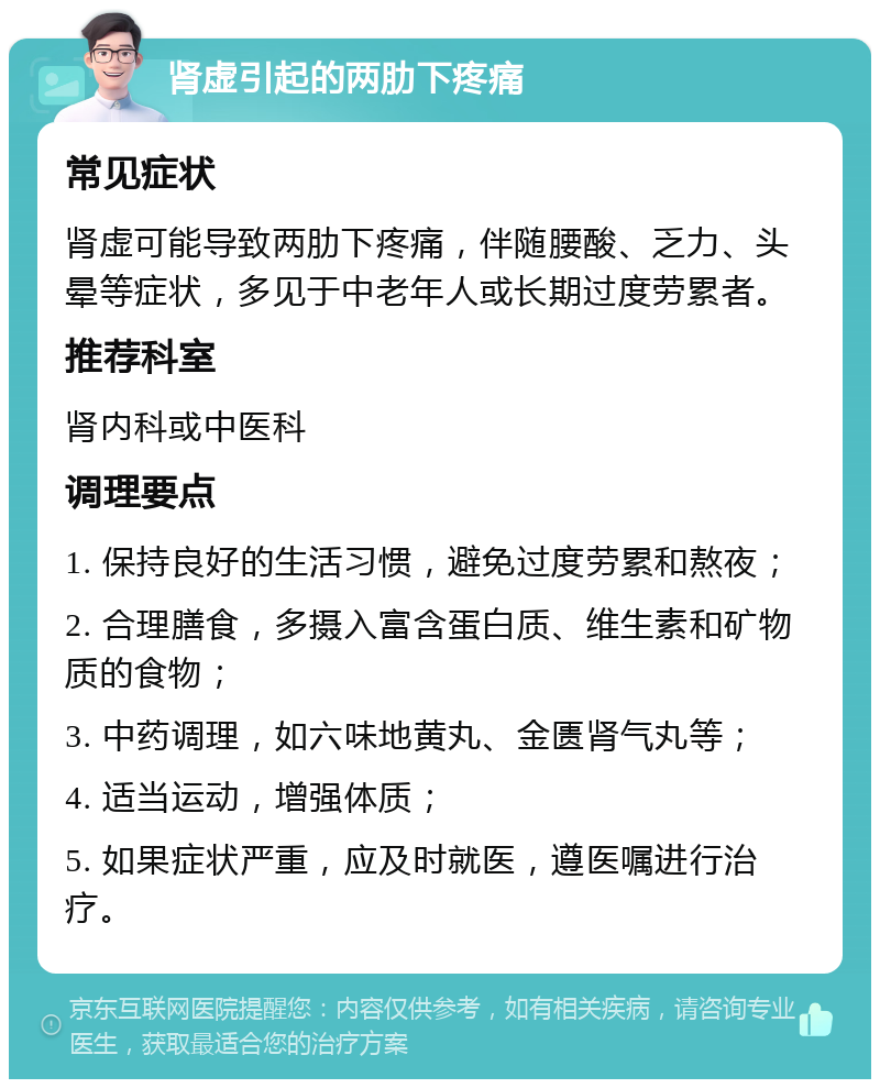 肾虚引起的两肋下疼痛 常见症状 肾虚可能导致两肋下疼痛，伴随腰酸、乏力、头晕等症状，多见于中老年人或长期过度劳累者。 推荐科室 肾内科或中医科 调理要点 1. 保持良好的生活习惯，避免过度劳累和熬夜； 2. 合理膳食，多摄入富含蛋白质、维生素和矿物质的食物； 3. 中药调理，如六味地黄丸、金匮肾气丸等； 4. 适当运动，增强体质； 5. 如果症状严重，应及时就医，遵医嘱进行治疗。