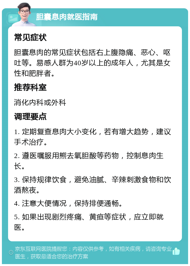 胆囊息肉就医指南 常见症状 胆囊息肉的常见症状包括右上腹隐痛、恶心、呕吐等。易感人群为40岁以上的成年人，尤其是女性和肥胖者。 推荐科室 消化内科或外科 调理要点 1. 定期复查息肉大小变化，若有增大趋势，建议手术治疗。 2. 遵医嘱服用熊去氧胆酸等药物，控制息肉生长。 3. 保持规律饮食，避免油腻、辛辣刺激食物和饮酒熬夜。 4. 注意大便情况，保持排便通畅。 5. 如果出现剧烈疼痛、黄疸等症状，应立即就医。