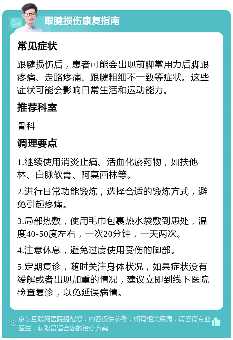 跟腱损伤康复指南 常见症状 跟腱损伤后，患者可能会出现前脚掌用力后脚跟疼痛、走路疼痛、跟腱粗细不一致等症状。这些症状可能会影响日常生活和运动能力。 推荐科室 骨科 调理要点 1.继续使用消炎止痛、活血化瘀药物，如扶他林、白脉软膏、阿莫西林等。 2.进行日常功能锻炼，选择合适的锻炼方式，避免引起疼痛。 3.局部热敷，使用毛巾包裹热水袋敷到患处，温度40-50度左右，一次20分钟，一天两次。 4.注意休息，避免过度使用受伤的脚部。 5.定期复诊，随时关注身体状况，如果症状没有缓解或者出现加重的情况，建议立即到线下医院检查复诊，以免延误病情。