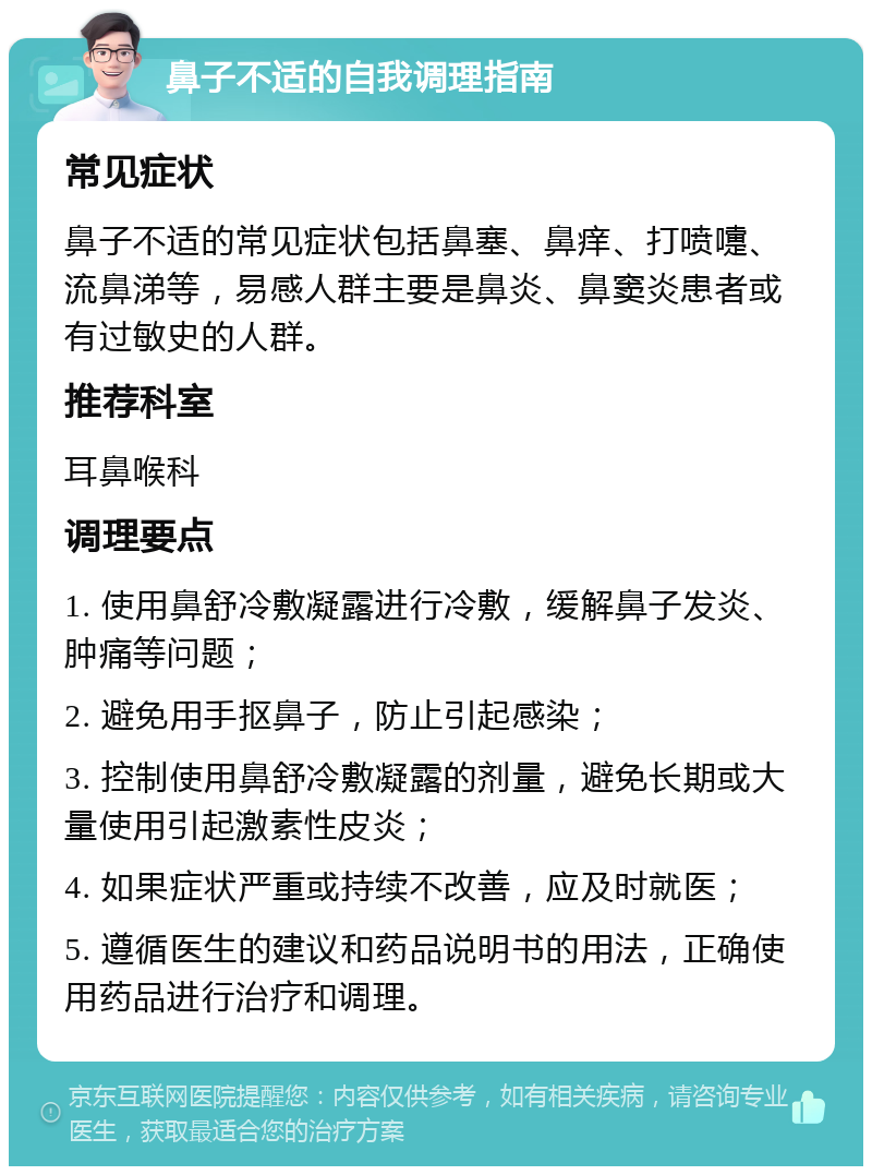 鼻子不适的自我调理指南 常见症状 鼻子不适的常见症状包括鼻塞、鼻痒、打喷嚏、流鼻涕等，易感人群主要是鼻炎、鼻窦炎患者或有过敏史的人群。 推荐科室 耳鼻喉科 调理要点 1. 使用鼻舒冷敷凝露进行冷敷，缓解鼻子发炎、肿痛等问题； 2. 避免用手抠鼻子，防止引起感染； 3. 控制使用鼻舒冷敷凝露的剂量，避免长期或大量使用引起激素性皮炎； 4. 如果症状严重或持续不改善，应及时就医； 5. 遵循医生的建议和药品说明书的用法，正确使用药品进行治疗和调理。