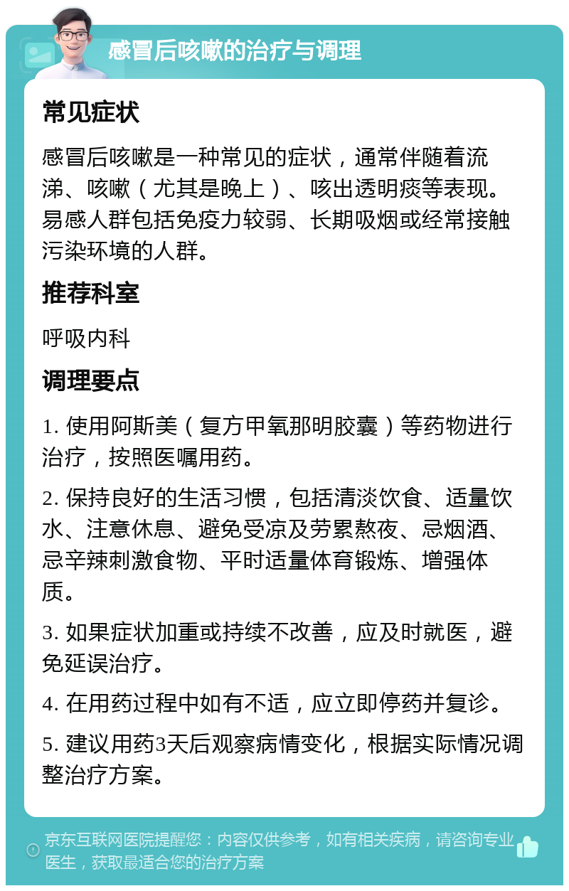 感冒后咳嗽的治疗与调理 常见症状 感冒后咳嗽是一种常见的症状，通常伴随着流涕、咳嗽（尤其是晚上）、咳出透明痰等表现。易感人群包括免疫力较弱、长期吸烟或经常接触污染环境的人群。 推荐科室 呼吸内科 调理要点 1. 使用阿斯美（复方甲氧那明胶囊）等药物进行治疗，按照医嘱用药。 2. 保持良好的生活习惯，包括清淡饮食、适量饮水、注意休息、避免受凉及劳累熬夜、忌烟酒、忌辛辣刺激食物、平时适量体育锻炼、增强体质。 3. 如果症状加重或持续不改善，应及时就医，避免延误治疗。 4. 在用药过程中如有不适，应立即停药并复诊。 5. 建议用药3天后观察病情变化，根据实际情况调整治疗方案。