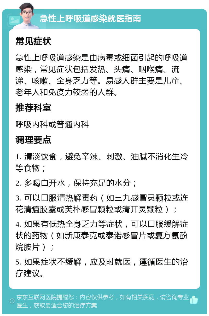 急性上呼吸道感染就医指南 常见症状 急性上呼吸道感染是由病毒或细菌引起的呼吸道感染，常见症状包括发热、头痛、咽喉痛、流涕、咳嗽、全身乏力等。易感人群主要是儿童、老年人和免疫力较弱的人群。 推荐科室 呼吸内科或普通内科 调理要点 1. 清淡饮食，避免辛辣、刺激、油腻不消化生冷等食物； 2. 多喝白开水，保持充足的水分； 3. 可以口服清热解毒药（如三九感冒灵颗粒或连花清瘟胶囊或芙朴感冒颗粒或清开灵颗粒）； 4. 如果有低热全身乏力等症状，可以口服缓解症状的药物（如新康泰克或泰诺感冒片或复方氨酚烷胺片）； 5. 如果症状不缓解，应及时就医，遵循医生的治疗建议。