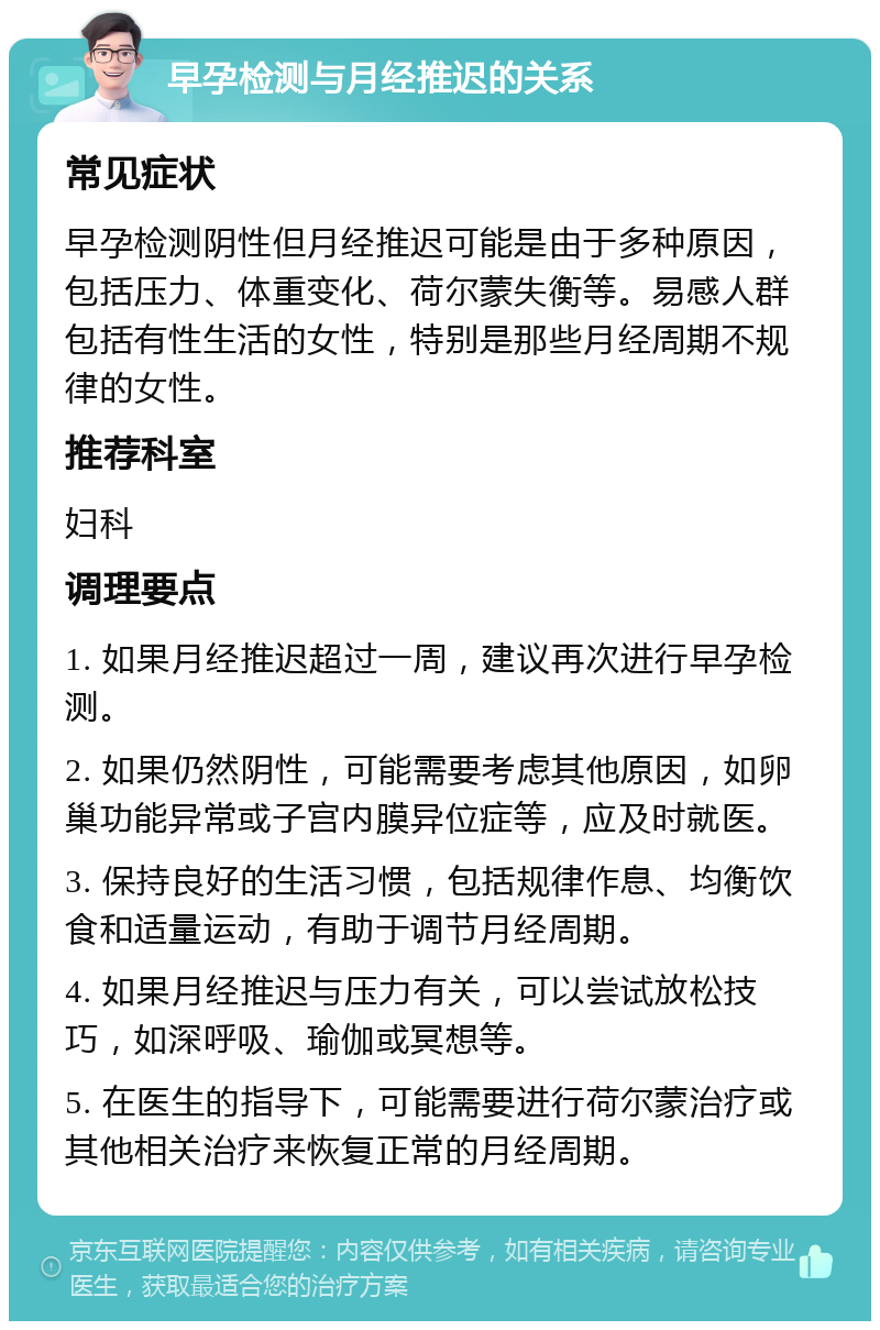 早孕检测与月经推迟的关系 常见症状 早孕检测阴性但月经推迟可能是由于多种原因，包括压力、体重变化、荷尔蒙失衡等。易感人群包括有性生活的女性，特别是那些月经周期不规律的女性。 推荐科室 妇科 调理要点 1. 如果月经推迟超过一周，建议再次进行早孕检测。 2. 如果仍然阴性，可能需要考虑其他原因，如卵巢功能异常或子宫内膜异位症等，应及时就医。 3. 保持良好的生活习惯，包括规律作息、均衡饮食和适量运动，有助于调节月经周期。 4. 如果月经推迟与压力有关，可以尝试放松技巧，如深呼吸、瑜伽或冥想等。 5. 在医生的指导下，可能需要进行荷尔蒙治疗或其他相关治疗来恢复正常的月经周期。