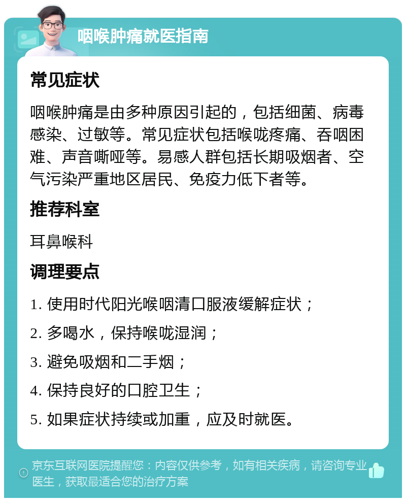 咽喉肿痛就医指南 常见症状 咽喉肿痛是由多种原因引起的，包括细菌、病毒感染、过敏等。常见症状包括喉咙疼痛、吞咽困难、声音嘶哑等。易感人群包括长期吸烟者、空气污染严重地区居民、免疫力低下者等。 推荐科室 耳鼻喉科 调理要点 1. 使用时代阳光喉咽清口服液缓解症状； 2. 多喝水，保持喉咙湿润； 3. 避免吸烟和二手烟； 4. 保持良好的口腔卫生； 5. 如果症状持续或加重，应及时就医。