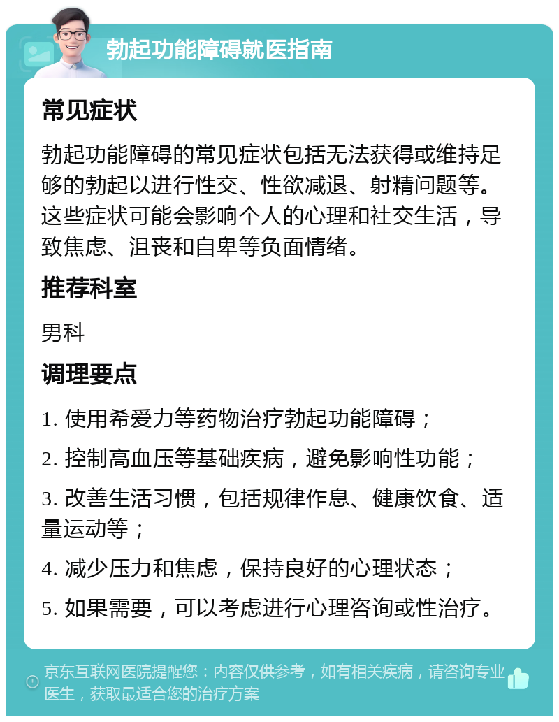 勃起功能障碍就医指南 常见症状 勃起功能障碍的常见症状包括无法获得或维持足够的勃起以进行性交、性欲减退、射精问题等。这些症状可能会影响个人的心理和社交生活，导致焦虑、沮丧和自卑等负面情绪。 推荐科室 男科 调理要点 1. 使用希爱力等药物治疗勃起功能障碍； 2. 控制高血压等基础疾病，避免影响性功能； 3. 改善生活习惯，包括规律作息、健康饮食、适量运动等； 4. 减少压力和焦虑，保持良好的心理状态； 5. 如果需要，可以考虑进行心理咨询或性治疗。