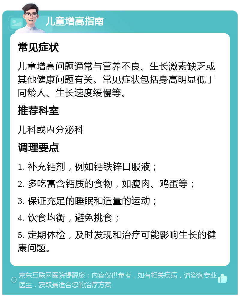 儿童增高指南 常见症状 儿童增高问题通常与营养不良、生长激素缺乏或其他健康问题有关。常见症状包括身高明显低于同龄人、生长速度缓慢等。 推荐科室 儿科或内分泌科 调理要点 1. 补充钙剂，例如钙铁锌口服液； 2. 多吃富含钙质的食物，如瘦肉、鸡蛋等； 3. 保证充足的睡眠和适量的运动； 4. 饮食均衡，避免挑食； 5. 定期体检，及时发现和治疗可能影响生长的健康问题。