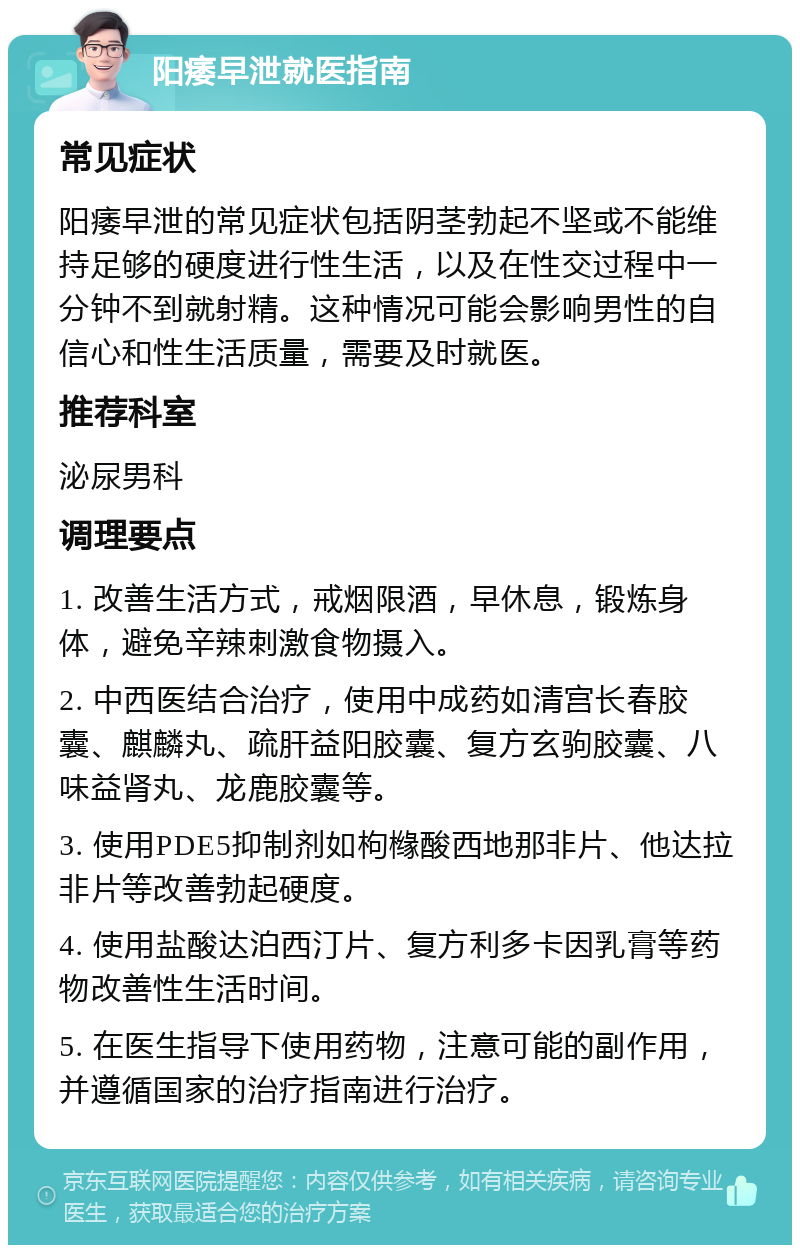 阳痿早泄就医指南 常见症状 阳痿早泄的常见症状包括阴茎勃起不坚或不能维持足够的硬度进行性生活，以及在性交过程中一分钟不到就射精。这种情况可能会影响男性的自信心和性生活质量，需要及时就医。 推荐科室 泌尿男科 调理要点 1. 改善生活方式，戒烟限酒，早休息，锻炼身体，避免辛辣刺激食物摄入。 2. 中西医结合治疗，使用中成药如清宫长春胶囊、麒麟丸、疏肝益阳胶囊、复方玄驹胶囊、八味益肾丸、龙鹿胶囊等。 3. 使用PDE5抑制剂如枸橼酸西地那非片、他达拉非片等改善勃起硬度。 4. 使用盐酸达泊西汀片、复方利多卡因乳膏等药物改善性生活时间。 5. 在医生指导下使用药物，注意可能的副作用，并遵循国家的治疗指南进行治疗。