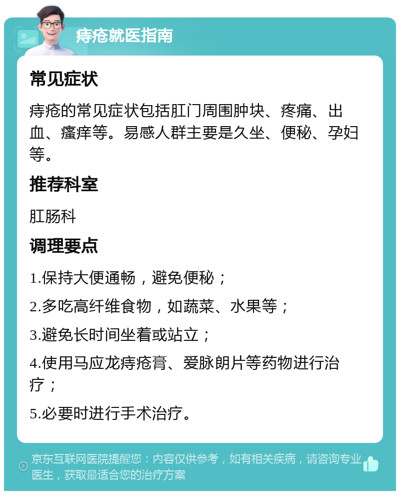 痔疮就医指南 常见症状 痔疮的常见症状包括肛门周围肿块、疼痛、出血、瘙痒等。易感人群主要是久坐、便秘、孕妇等。 推荐科室 肛肠科 调理要点 1.保持大便通畅，避免便秘； 2.多吃高纤维食物，如蔬菜、水果等； 3.避免长时间坐着或站立； 4.使用马应龙痔疮膏、爱脉朗片等药物进行治疗； 5.必要时进行手术治疗。