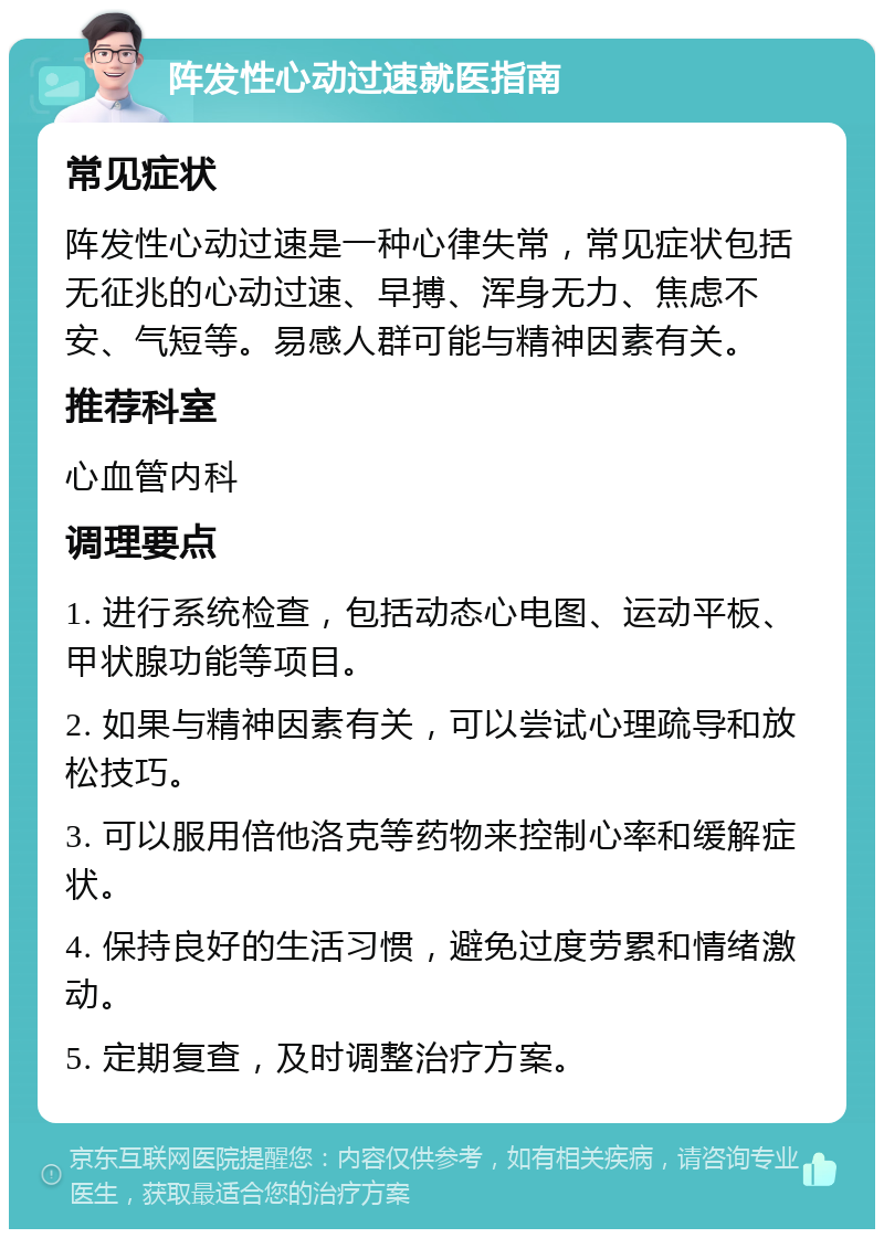 阵发性心动过速就医指南 常见症状 阵发性心动过速是一种心律失常，常见症状包括无征兆的心动过速、早搏、浑身无力、焦虑不安、气短等。易感人群可能与精神因素有关。 推荐科室 心血管内科 调理要点 1. 进行系统检查，包括动态心电图、运动平板、甲状腺功能等项目。 2. 如果与精神因素有关，可以尝试心理疏导和放松技巧。 3. 可以服用倍他洛克等药物来控制心率和缓解症状。 4. 保持良好的生活习惯，避免过度劳累和情绪激动。 5. 定期复查，及时调整治疗方案。