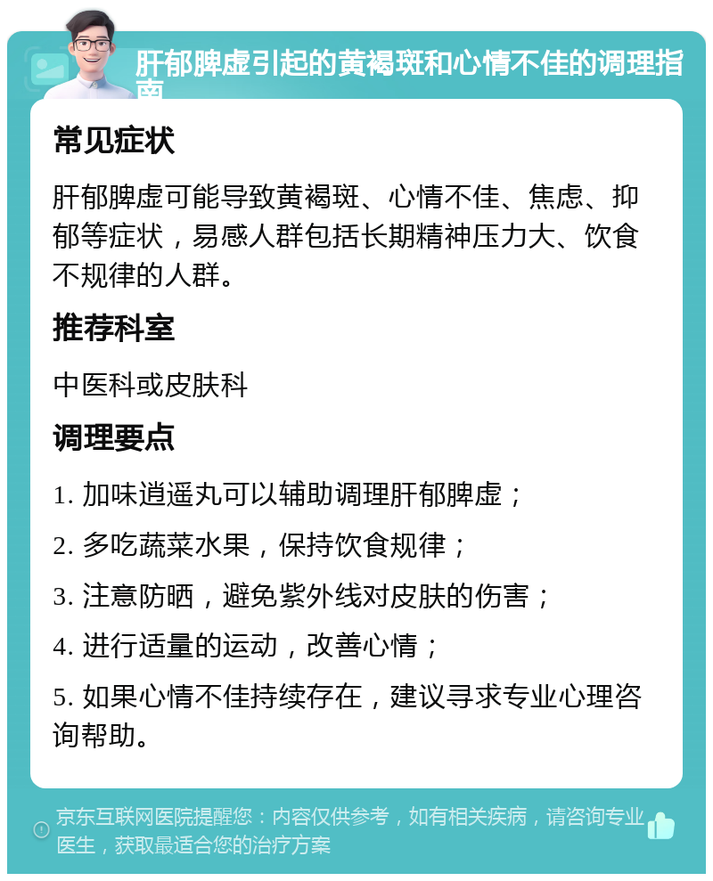 肝郁脾虚引起的黄褐斑和心情不佳的调理指南 常见症状 肝郁脾虚可能导致黄褐斑、心情不佳、焦虑、抑郁等症状，易感人群包括长期精神压力大、饮食不规律的人群。 推荐科室 中医科或皮肤科 调理要点 1. 加味逍遥丸可以辅助调理肝郁脾虚； 2. 多吃蔬菜水果，保持饮食规律； 3. 注意防晒，避免紫外线对皮肤的伤害； 4. 进行适量的运动，改善心情； 5. 如果心情不佳持续存在，建议寻求专业心理咨询帮助。