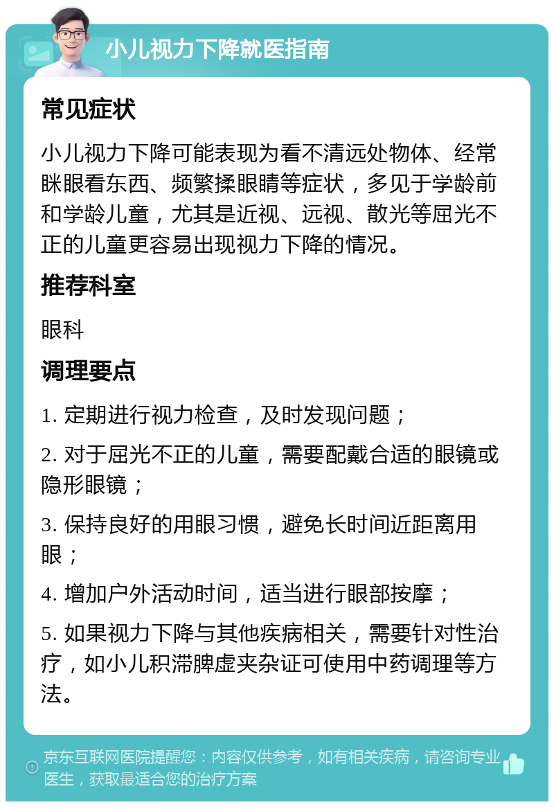 小儿视力下降就医指南 常见症状 小儿视力下降可能表现为看不清远处物体、经常眯眼看东西、频繁揉眼睛等症状，多见于学龄前和学龄儿童，尤其是近视、远视、散光等屈光不正的儿童更容易出现视力下降的情况。 推荐科室 眼科 调理要点 1. 定期进行视力检查，及时发现问题； 2. 对于屈光不正的儿童，需要配戴合适的眼镜或隐形眼镜； 3. 保持良好的用眼习惯，避免长时间近距离用眼； 4. 增加户外活动时间，适当进行眼部按摩； 5. 如果视力下降与其他疾病相关，需要针对性治疗，如小儿积滞脾虚夹杂证可使用中药调理等方法。