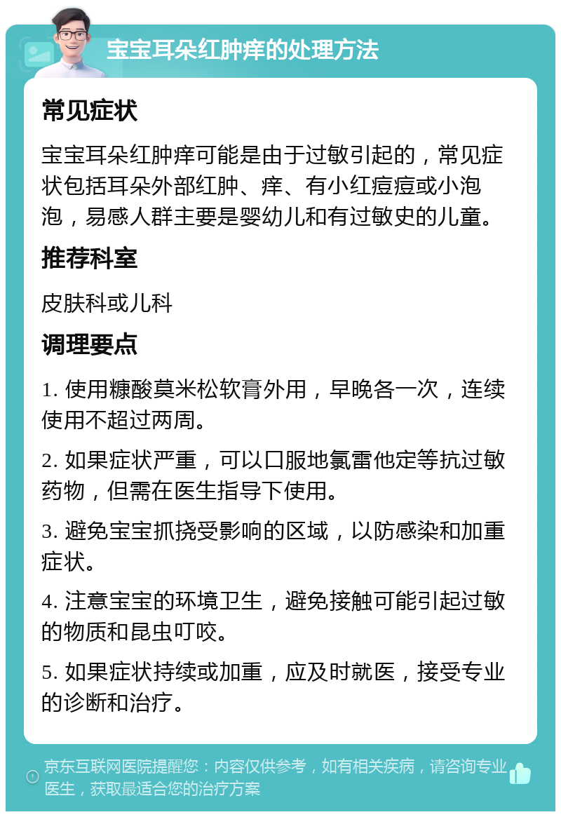 宝宝耳朵红肿痒的处理方法 常见症状 宝宝耳朵红肿痒可能是由于过敏引起的，常见症状包括耳朵外部红肿、痒、有小红痘痘或小泡泡，易感人群主要是婴幼儿和有过敏史的儿童。 推荐科室 皮肤科或儿科 调理要点 1. 使用糠酸莫米松软膏外用，早晚各一次，连续使用不超过两周。 2. 如果症状严重，可以口服地氯雷他定等抗过敏药物，但需在医生指导下使用。 3. 避免宝宝抓挠受影响的区域，以防感染和加重症状。 4. 注意宝宝的环境卫生，避免接触可能引起过敏的物质和昆虫叮咬。 5. 如果症状持续或加重，应及时就医，接受专业的诊断和治疗。