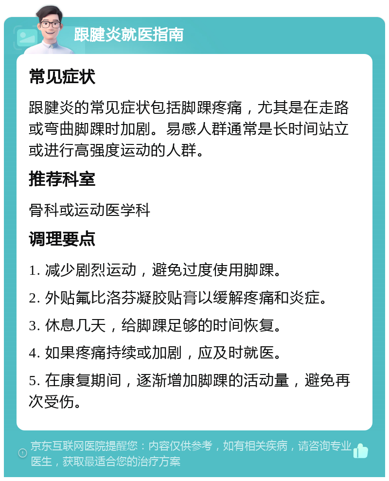 跟腱炎就医指南 常见症状 跟腱炎的常见症状包括脚踝疼痛，尤其是在走路或弯曲脚踝时加剧。易感人群通常是长时间站立或进行高强度运动的人群。 推荐科室 骨科或运动医学科 调理要点 1. 减少剧烈运动，避免过度使用脚踝。 2. 外贴氟比洛芬凝胶贴膏以缓解疼痛和炎症。 3. 休息几天，给脚踝足够的时间恢复。 4. 如果疼痛持续或加剧，应及时就医。 5. 在康复期间，逐渐增加脚踝的活动量，避免再次受伤。