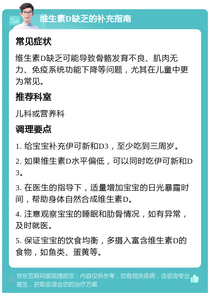 维生素D缺乏的补充指南 常见症状 维生素D缺乏可能导致骨骼发育不良、肌肉无力、免疫系统功能下降等问题，尤其在儿童中更为常见。 推荐科室 儿科或营养科 调理要点 1. 给宝宝补充伊可新和D3，至少吃到三周岁。 2. 如果维生素D水平偏低，可以同时吃伊可新和D3。 3. 在医生的指导下，适量增加宝宝的日光暴露时间，帮助身体自然合成维生素D。 4. 注意观察宝宝的睡眠和肋骨情况，如有异常，及时就医。 5. 保证宝宝的饮食均衡，多摄入富含维生素D的食物，如鱼类、蛋黄等。