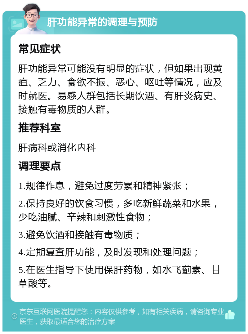 肝功能异常的调理与预防 常见症状 肝功能异常可能没有明显的症状，但如果出现黄疸、乏力、食欲不振、恶心、呕吐等情况，应及时就医。易感人群包括长期饮酒、有肝炎病史、接触有毒物质的人群。 推荐科室 肝病科或消化内科 调理要点 1.规律作息，避免过度劳累和精神紧张； 2.保持良好的饮食习惯，多吃新鲜蔬菜和水果，少吃油腻、辛辣和刺激性食物； 3.避免饮酒和接触有毒物质； 4.定期复查肝功能，及时发现和处理问题； 5.在医生指导下使用保肝药物，如水飞蓟素、甘草酸等。