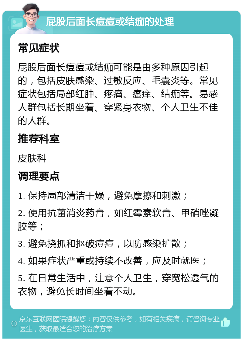 屁股后面长痘痘或结痂的处理 常见症状 屁股后面长痘痘或结痂可能是由多种原因引起的，包括皮肤感染、过敏反应、毛囊炎等。常见症状包括局部红肿、疼痛、瘙痒、结痂等。易感人群包括长期坐着、穿紧身衣物、个人卫生不佳的人群。 推荐科室 皮肤科 调理要点 1. 保持局部清洁干燥，避免摩擦和刺激； 2. 使用抗菌消炎药膏，如红霉素软膏、甲硝唑凝胶等； 3. 避免挠抓和抠破痘痘，以防感染扩散； 4. 如果症状严重或持续不改善，应及时就医； 5. 在日常生活中，注意个人卫生，穿宽松透气的衣物，避免长时间坐着不动。