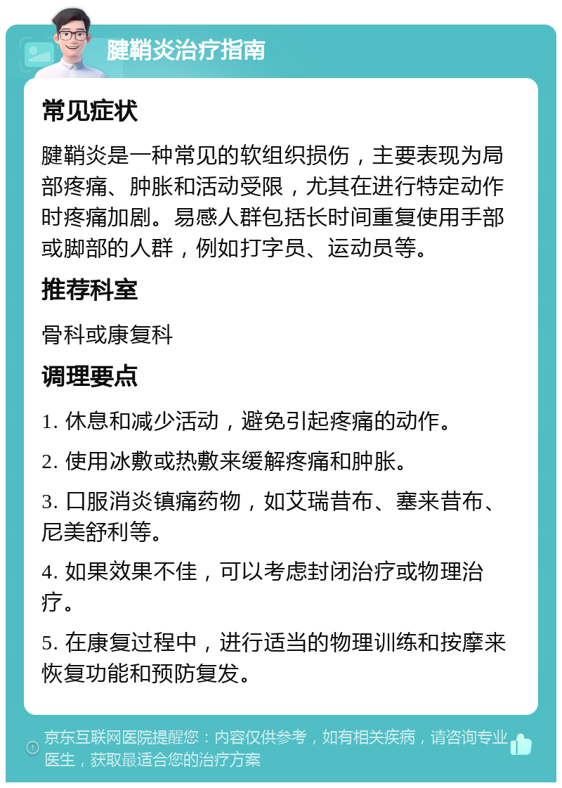 腱鞘炎治疗指南 常见症状 腱鞘炎是一种常见的软组织损伤，主要表现为局部疼痛、肿胀和活动受限，尤其在进行特定动作时疼痛加剧。易感人群包括长时间重复使用手部或脚部的人群，例如打字员、运动员等。 推荐科室 骨科或康复科 调理要点 1. 休息和减少活动，避免引起疼痛的动作。 2. 使用冰敷或热敷来缓解疼痛和肿胀。 3. 口服消炎镇痛药物，如艾瑞昔布、塞来昔布、尼美舒利等。 4. 如果效果不佳，可以考虑封闭治疗或物理治疗。 5. 在康复过程中，进行适当的物理训练和按摩来恢复功能和预防复发。