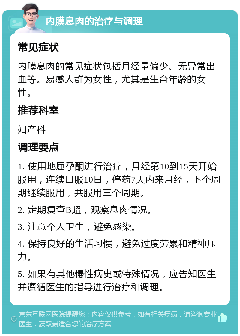 内膜息肉的治疗与调理 常见症状 内膜息肉的常见症状包括月经量偏少、无异常出血等。易感人群为女性，尤其是生育年龄的女性。 推荐科室 妇产科 调理要点 1. 使用地屈孕酮进行治疗，月经第10到15天开始服用，连续口服10日，停药7天内来月经，下个周期继续服用，共服用三个周期。 2. 定期复查B超，观察息肉情况。 3. 注意个人卫生，避免感染。 4. 保持良好的生活习惯，避免过度劳累和精神压力。 5. 如果有其他慢性病史或特殊情况，应告知医生并遵循医生的指导进行治疗和调理。