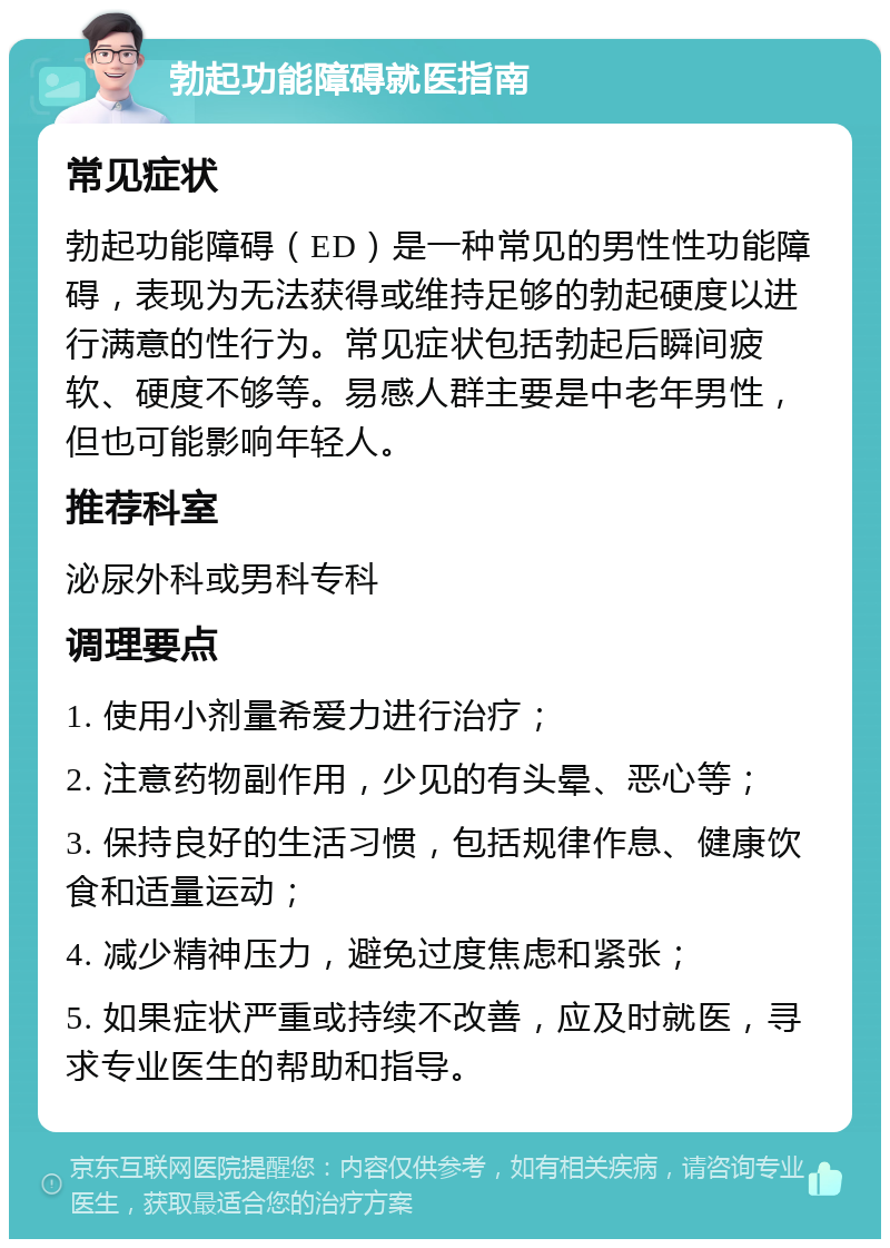 勃起功能障碍就医指南 常见症状 勃起功能障碍（ED）是一种常见的男性性功能障碍，表现为无法获得或维持足够的勃起硬度以进行满意的性行为。常见症状包括勃起后瞬间疲软、硬度不够等。易感人群主要是中老年男性，但也可能影响年轻人。 推荐科室 泌尿外科或男科专科 调理要点 1. 使用小剂量希爱力进行治疗； 2. 注意药物副作用，少见的有头晕、恶心等； 3. 保持良好的生活习惯，包括规律作息、健康饮食和适量运动； 4. 减少精神压力，避免过度焦虑和紧张； 5. 如果症状严重或持续不改善，应及时就医，寻求专业医生的帮助和指导。