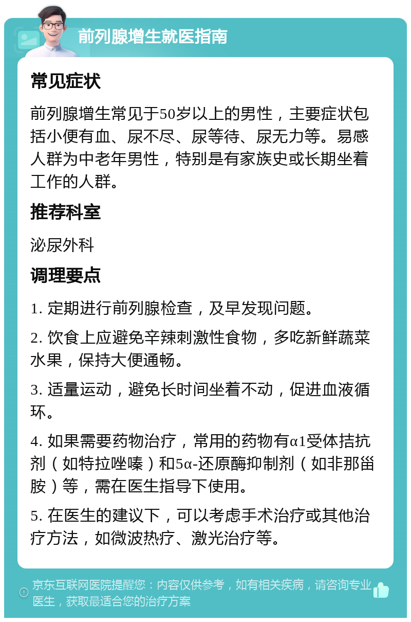 前列腺增生就医指南 常见症状 前列腺增生常见于50岁以上的男性，主要症状包括小便有血、尿不尽、尿等待、尿无力等。易感人群为中老年男性，特别是有家族史或长期坐着工作的人群。 推荐科室 泌尿外科 调理要点 1. 定期进行前列腺检查，及早发现问题。 2. 饮食上应避免辛辣刺激性食物，多吃新鲜蔬菜水果，保持大便通畅。 3. 适量运动，避免长时间坐着不动，促进血液循环。 4. 如果需要药物治疗，常用的药物有α1受体拮抗剂（如特拉唑嗪）和5α-还原酶抑制剂（如非那甾胺）等，需在医生指导下使用。 5. 在医生的建议下，可以考虑手术治疗或其他治疗方法，如微波热疗、激光治疗等。