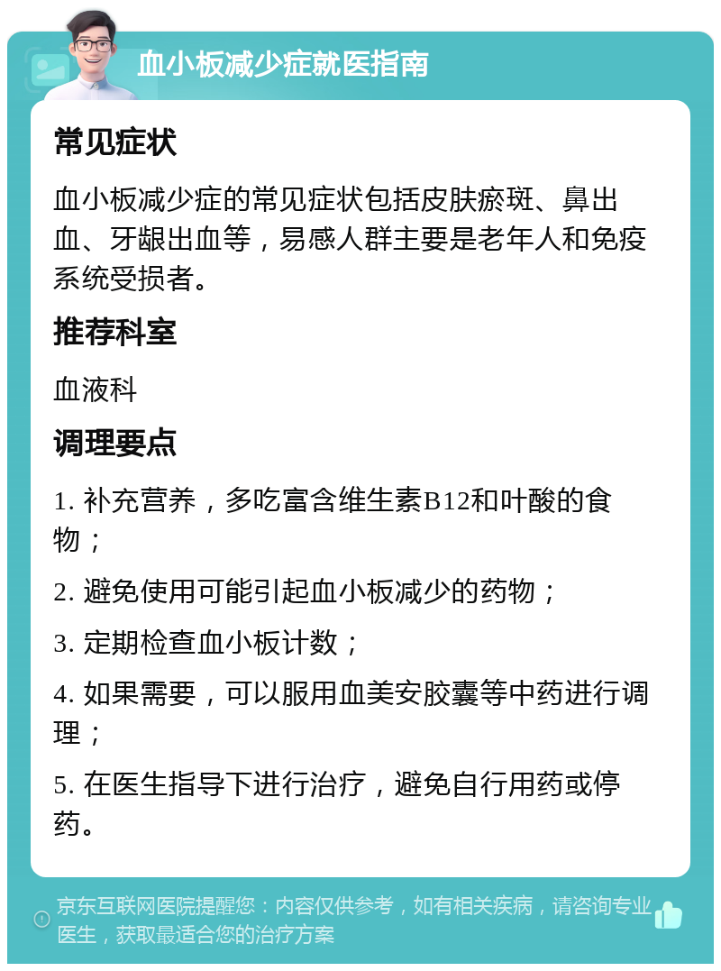 血小板减少症就医指南 常见症状 血小板减少症的常见症状包括皮肤瘀斑、鼻出血、牙龈出血等，易感人群主要是老年人和免疫系统受损者。 推荐科室 血液科 调理要点 1. 补充营养，多吃富含维生素B12和叶酸的食物； 2. 避免使用可能引起血小板减少的药物； 3. 定期检查血小板计数； 4. 如果需要，可以服用血美安胶囊等中药进行调理； 5. 在医生指导下进行治疗，避免自行用药或停药。