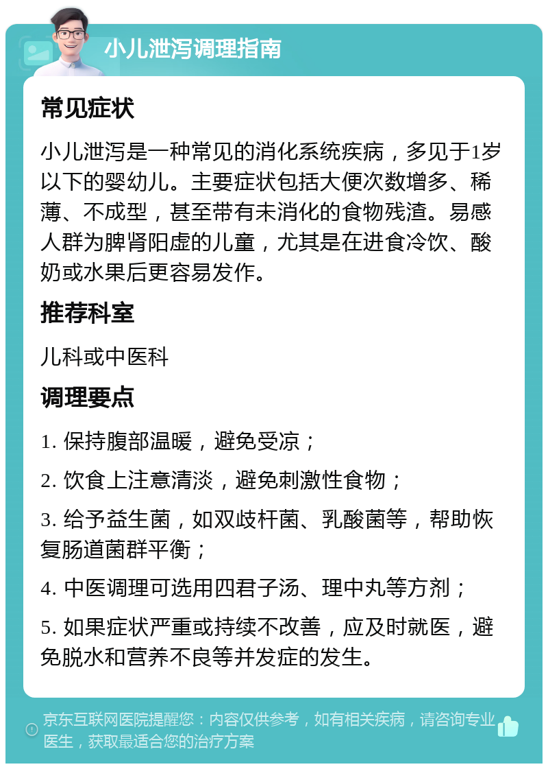 小儿泄泻调理指南 常见症状 小儿泄泻是一种常见的消化系统疾病，多见于1岁以下的婴幼儿。主要症状包括大便次数增多、稀薄、不成型，甚至带有未消化的食物残渣。易感人群为脾肾阳虚的儿童，尤其是在进食冷饮、酸奶或水果后更容易发作。 推荐科室 儿科或中医科 调理要点 1. 保持腹部温暖，避免受凉； 2. 饮食上注意清淡，避免刺激性食物； 3. 给予益生菌，如双歧杆菌、乳酸菌等，帮助恢复肠道菌群平衡； 4. 中医调理可选用四君子汤、理中丸等方剂； 5. 如果症状严重或持续不改善，应及时就医，避免脱水和营养不良等并发症的发生。