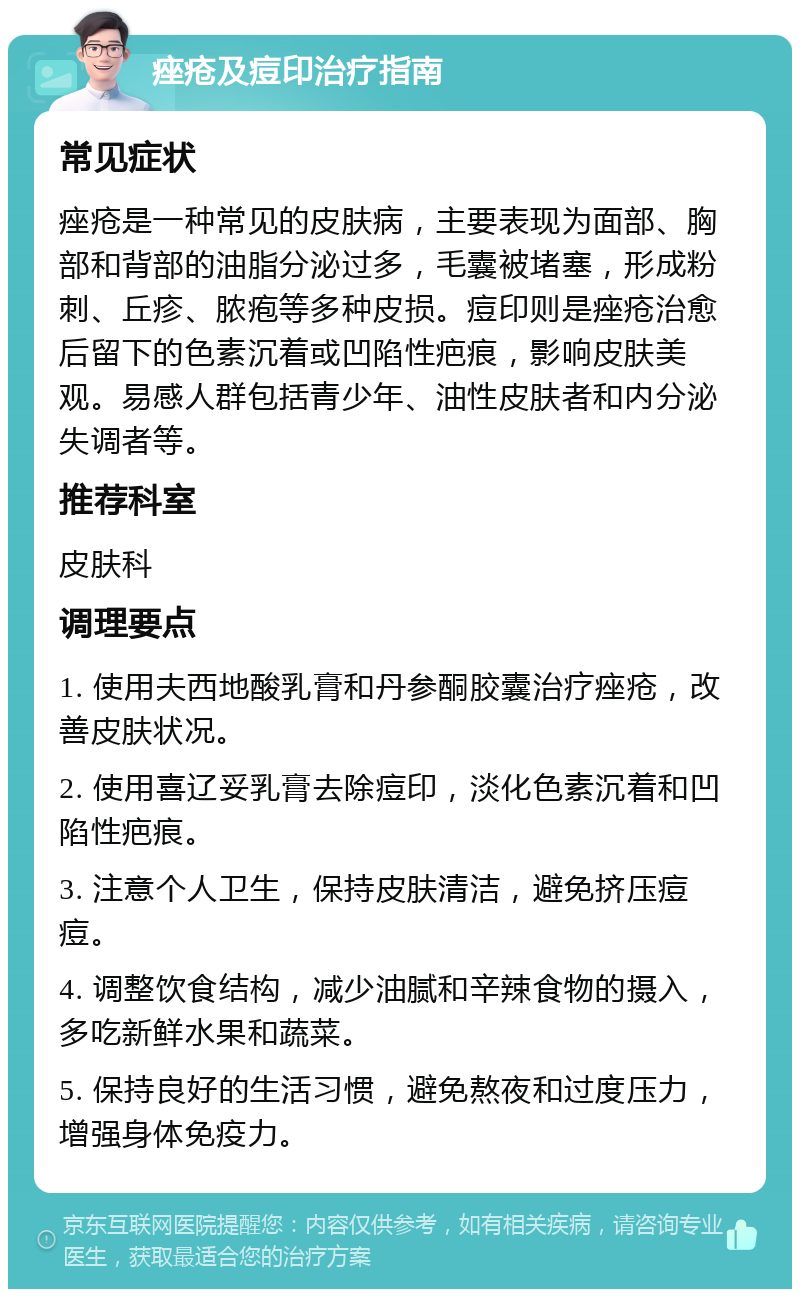 痤疮及痘印治疗指南 常见症状 痤疮是一种常见的皮肤病，主要表现为面部、胸部和背部的油脂分泌过多，毛囊被堵塞，形成粉刺、丘疹、脓疱等多种皮损。痘印则是痤疮治愈后留下的色素沉着或凹陷性疤痕，影响皮肤美观。易感人群包括青少年、油性皮肤者和内分泌失调者等。 推荐科室 皮肤科 调理要点 1. 使用夫西地酸乳膏和丹参酮胶囊治疗痤疮，改善皮肤状况。 2. 使用喜辽妥乳膏去除痘印，淡化色素沉着和凹陷性疤痕。 3. 注意个人卫生，保持皮肤清洁，避免挤压痘痘。 4. 调整饮食结构，减少油腻和辛辣食物的摄入，多吃新鲜水果和蔬菜。 5. 保持良好的生活习惯，避免熬夜和过度压力，增强身体免疫力。