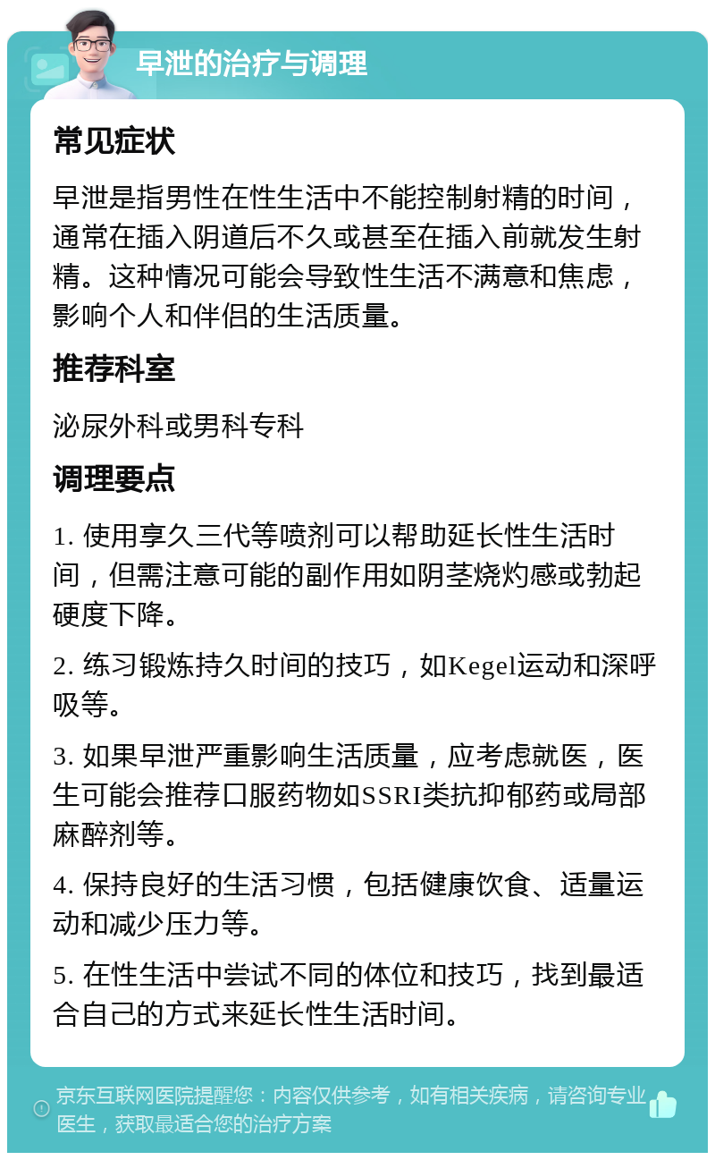 早泄的治疗与调理 常见症状 早泄是指男性在性生活中不能控制射精的时间，通常在插入阴道后不久或甚至在插入前就发生射精。这种情况可能会导致性生活不满意和焦虑，影响个人和伴侣的生活质量。 推荐科室 泌尿外科或男科专科 调理要点 1. 使用享久三代等喷剂可以帮助延长性生活时间，但需注意可能的副作用如阴茎烧灼感或勃起硬度下降。 2. 练习锻炼持久时间的技巧，如Kegel运动和深呼吸等。 3. 如果早泄严重影响生活质量，应考虑就医，医生可能会推荐口服药物如SSRI类抗抑郁药或局部麻醉剂等。 4. 保持良好的生活习惯，包括健康饮食、适量运动和减少压力等。 5. 在性生活中尝试不同的体位和技巧，找到最适合自己的方式来延长性生活时间。