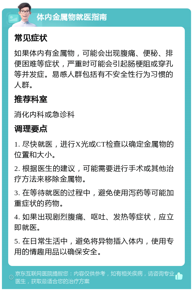 体内金属物就医指南 常见症状 如果体内有金属物，可能会出现腹痛、便秘、排便困难等症状，严重时可能会引起肠梗阻或穿孔等并发症。易感人群包括有不安全性行为习惯的人群。 推荐科室 消化内科或急诊科 调理要点 1. 尽快就医，进行X光或CT检查以确定金属物的位置和大小。 2. 根据医生的建议，可能需要进行手术或其他治疗方法来移除金属物。 3. 在等待就医的过程中，避免使用泻药等可能加重症状的药物。 4. 如果出现剧烈腹痛、呕吐、发热等症状，应立即就医。 5. 在日常生活中，避免将异物插入体内，使用专用的情趣用品以确保安全。