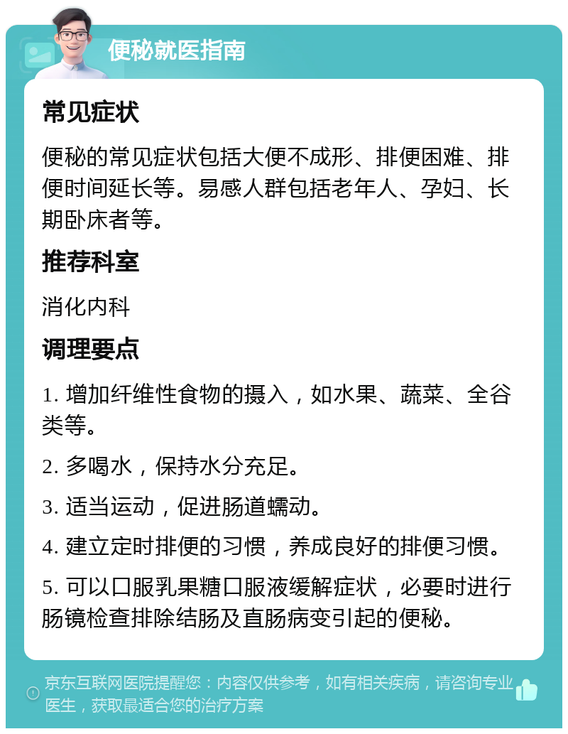 便秘就医指南 常见症状 便秘的常见症状包括大便不成形、排便困难、排便时间延长等。易感人群包括老年人、孕妇、长期卧床者等。 推荐科室 消化内科 调理要点 1. 增加纤维性食物的摄入，如水果、蔬菜、全谷类等。 2. 多喝水，保持水分充足。 3. 适当运动，促进肠道蠕动。 4. 建立定时排便的习惯，养成良好的排便习惯。 5. 可以口服乳果糖口服液缓解症状，必要时进行肠镜检查排除结肠及直肠病变引起的便秘。