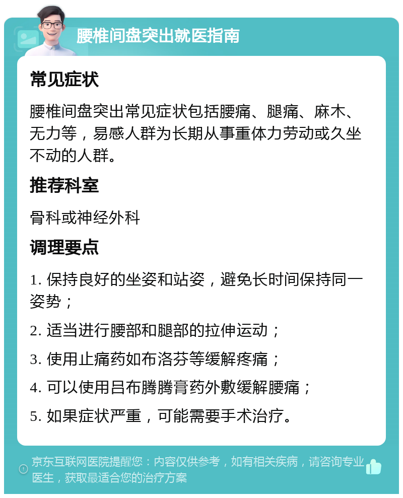 腰椎间盘突出就医指南 常见症状 腰椎间盘突出常见症状包括腰痛、腿痛、麻木、无力等，易感人群为长期从事重体力劳动或久坐不动的人群。 推荐科室 骨科或神经外科 调理要点 1. 保持良好的坐姿和站姿，避免长时间保持同一姿势； 2. 适当进行腰部和腿部的拉伸运动； 3. 使用止痛药如布洛芬等缓解疼痛； 4. 可以使用吕布腾腾膏药外敷缓解腰痛； 5. 如果症状严重，可能需要手术治疗。