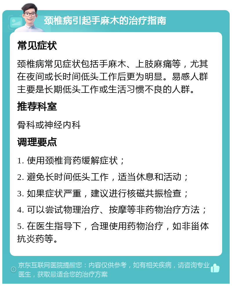 颈椎病引起手麻木的治疗指南 常见症状 颈椎病常见症状包括手麻木、上肢麻痛等，尤其在夜间或长时间低头工作后更为明显。易感人群主要是长期低头工作或生活习惯不良的人群。 推荐科室 骨科或神经内科 调理要点 1. 使用颈椎膏药缓解症状； 2. 避免长时间低头工作，适当休息和活动； 3. 如果症状严重，建议进行核磁共振检查； 4. 可以尝试物理治疗、按摩等非药物治疗方法； 5. 在医生指导下，合理使用药物治疗，如非甾体抗炎药等。