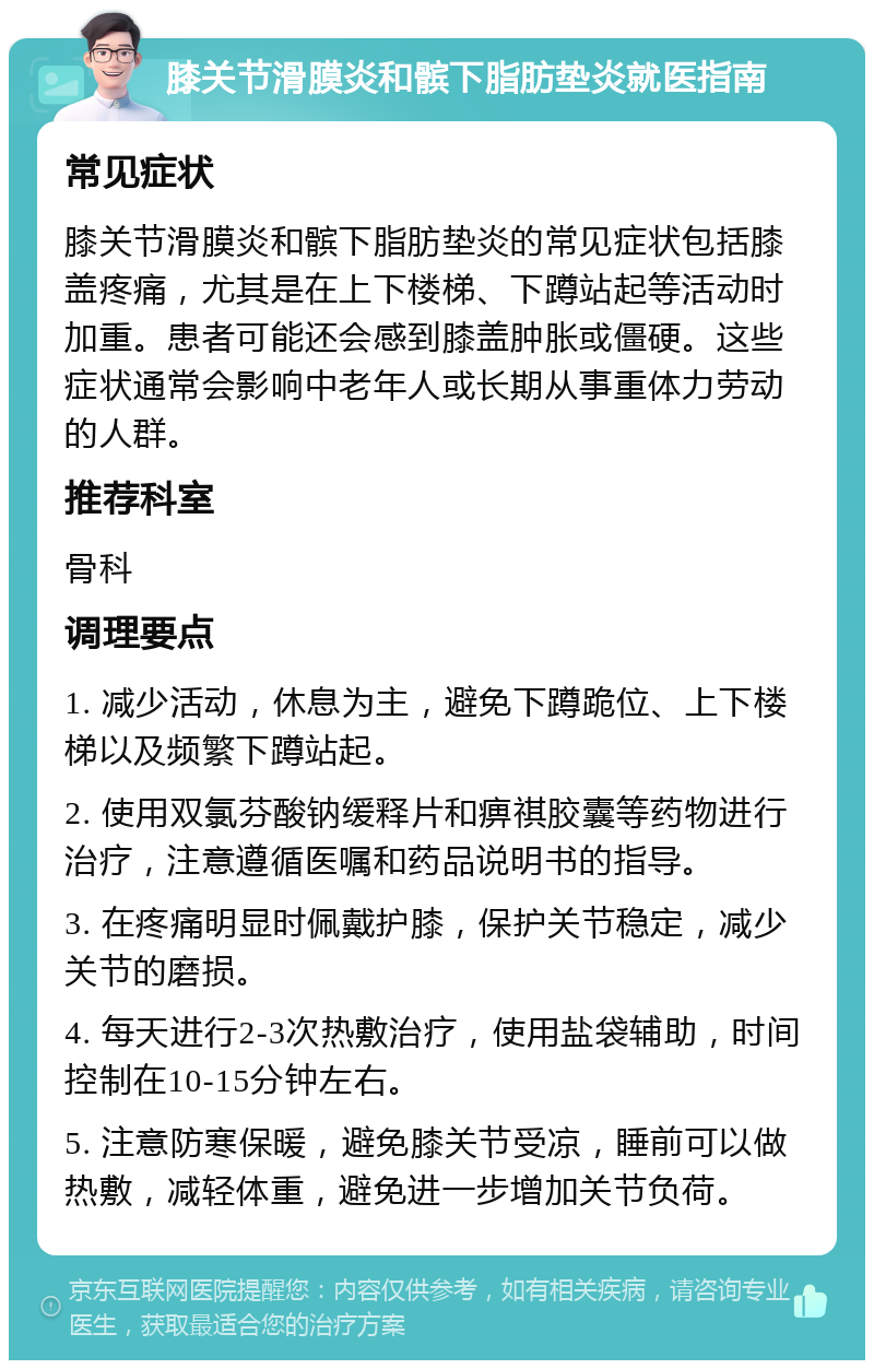 膝关节滑膜炎和髌下脂肪垫炎就医指南 常见症状 膝关节滑膜炎和髌下脂肪垫炎的常见症状包括膝盖疼痛，尤其是在上下楼梯、下蹲站起等活动时加重。患者可能还会感到膝盖肿胀或僵硬。这些症状通常会影响中老年人或长期从事重体力劳动的人群。 推荐科室 骨科 调理要点 1. 减少活动，休息为主，避免下蹲跪位、上下楼梯以及频繁下蹲站起。 2. 使用双氯芬酸钠缓释片和痹祺胶囊等药物进行治疗，注意遵循医嘱和药品说明书的指导。 3. 在疼痛明显时佩戴护膝，保护关节稳定，减少关节的磨损。 4. 每天进行2-3次热敷治疗，使用盐袋辅助，时间控制在10-15分钟左右。 5. 注意防寒保暖，避免膝关节受凉，睡前可以做热敷，减轻体重，避免进一步增加关节负荷。