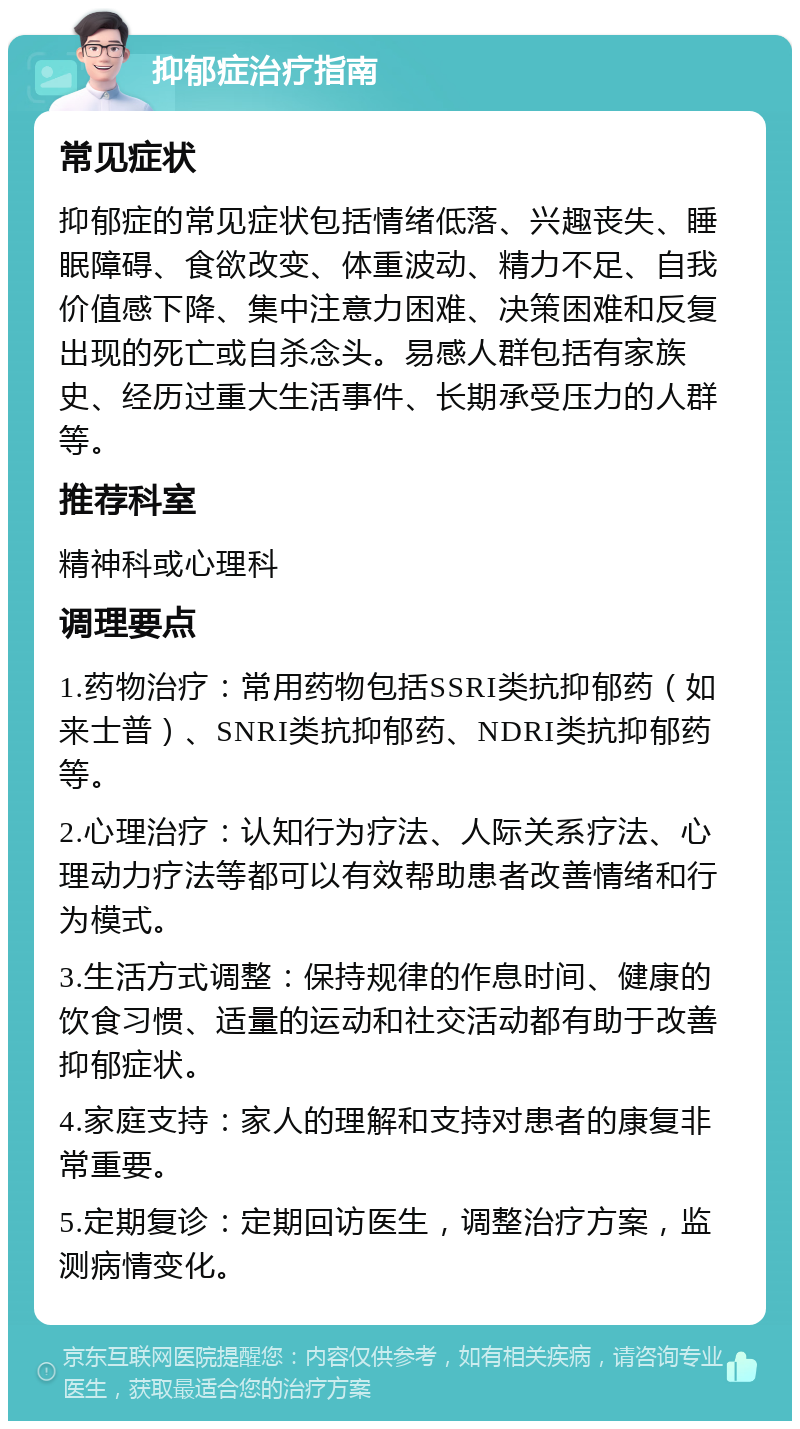 抑郁症治疗指南 常见症状 抑郁症的常见症状包括情绪低落、兴趣丧失、睡眠障碍、食欲改变、体重波动、精力不足、自我价值感下降、集中注意力困难、决策困难和反复出现的死亡或自杀念头。易感人群包括有家族史、经历过重大生活事件、长期承受压力的人群等。 推荐科室 精神科或心理科 调理要点 1.药物治疗：常用药物包括SSRI类抗抑郁药（如来士普）、SNRI类抗抑郁药、NDRI类抗抑郁药等。 2.心理治疗：认知行为疗法、人际关系疗法、心理动力疗法等都可以有效帮助患者改善情绪和行为模式。 3.生活方式调整：保持规律的作息时间、健康的饮食习惯、适量的运动和社交活动都有助于改善抑郁症状。 4.家庭支持：家人的理解和支持对患者的康复非常重要。 5.定期复诊：定期回访医生，调整治疗方案，监测病情变化。