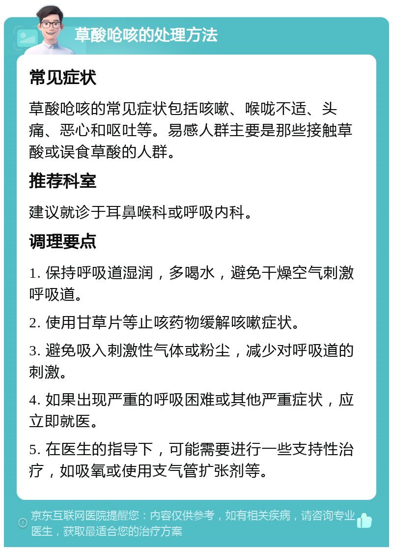 草酸呛咳的处理方法 常见症状 草酸呛咳的常见症状包括咳嗽、喉咙不适、头痛、恶心和呕吐等。易感人群主要是那些接触草酸或误食草酸的人群。 推荐科室 建议就诊于耳鼻喉科或呼吸内科。 调理要点 1. 保持呼吸道湿润，多喝水，避免干燥空气刺激呼吸道。 2. 使用甘草片等止咳药物缓解咳嗽症状。 3. 避免吸入刺激性气体或粉尘，减少对呼吸道的刺激。 4. 如果出现严重的呼吸困难或其他严重症状，应立即就医。 5. 在医生的指导下，可能需要进行一些支持性治疗，如吸氧或使用支气管扩张剂等。