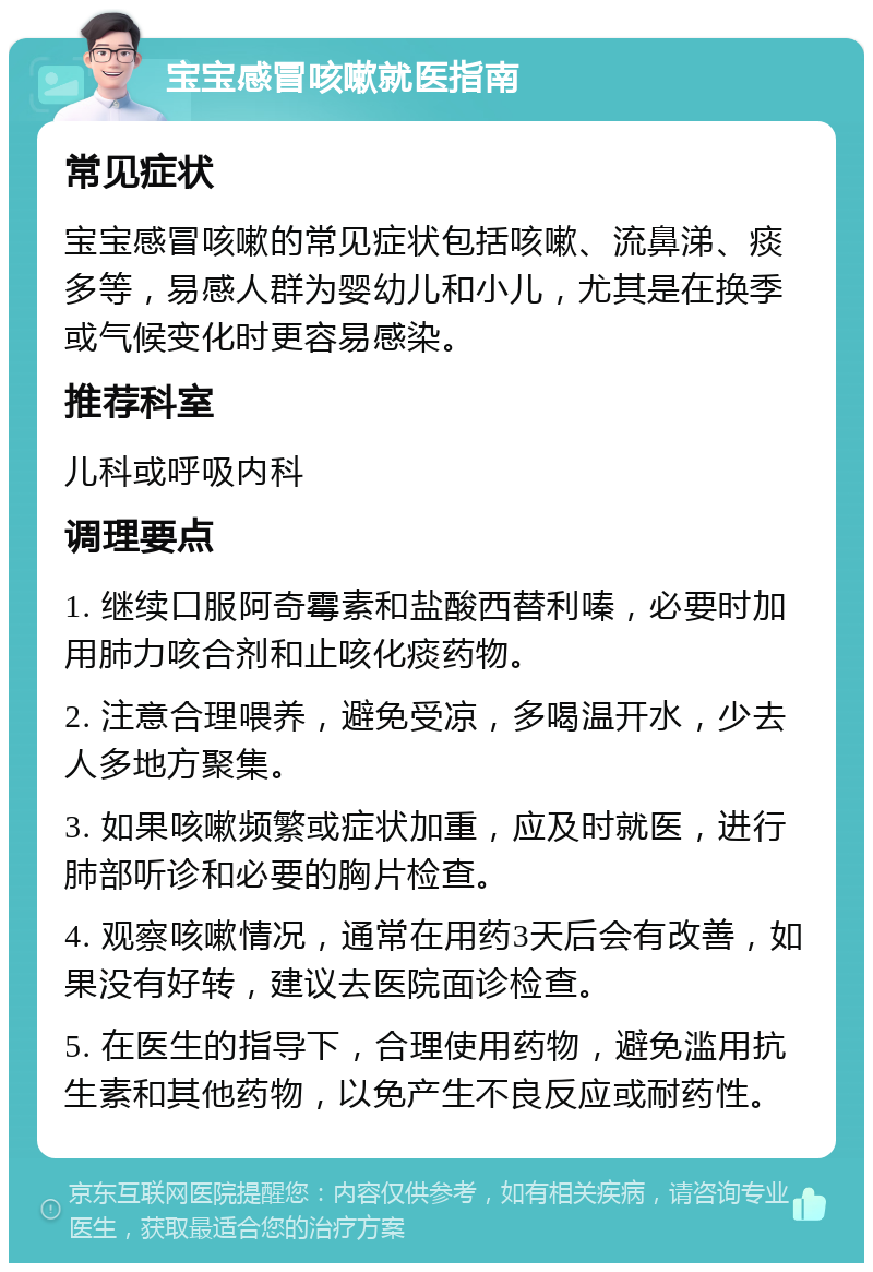 宝宝感冒咳嗽就医指南 常见症状 宝宝感冒咳嗽的常见症状包括咳嗽、流鼻涕、痰多等，易感人群为婴幼儿和小儿，尤其是在换季或气候变化时更容易感染。 推荐科室 儿科或呼吸内科 调理要点 1. 继续口服阿奇霉素和盐酸西替利嗪，必要时加用肺力咳合剂和止咳化痰药物。 2. 注意合理喂养，避免受凉，多喝温开水，少去人多地方聚集。 3. 如果咳嗽频繁或症状加重，应及时就医，进行肺部听诊和必要的胸片检查。 4. 观察咳嗽情况，通常在用药3天后会有改善，如果没有好转，建议去医院面诊检查。 5. 在医生的指导下，合理使用药物，避免滥用抗生素和其他药物，以免产生不良反应或耐药性。