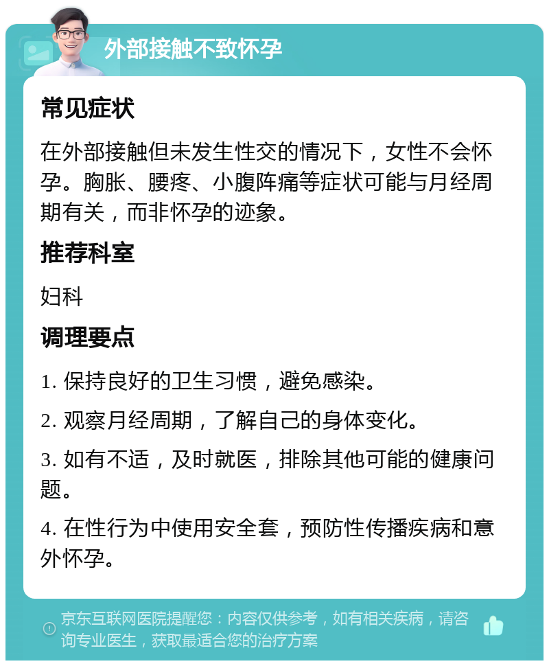 外部接触不致怀孕 常见症状 在外部接触但未发生性交的情况下，女性不会怀孕。胸胀、腰疼、小腹阵痛等症状可能与月经周期有关，而非怀孕的迹象。 推荐科室 妇科 调理要点 1. 保持良好的卫生习惯，避免感染。 2. 观察月经周期，了解自己的身体变化。 3. 如有不适，及时就医，排除其他可能的健康问题。 4. 在性行为中使用安全套，预防性传播疾病和意外怀孕。