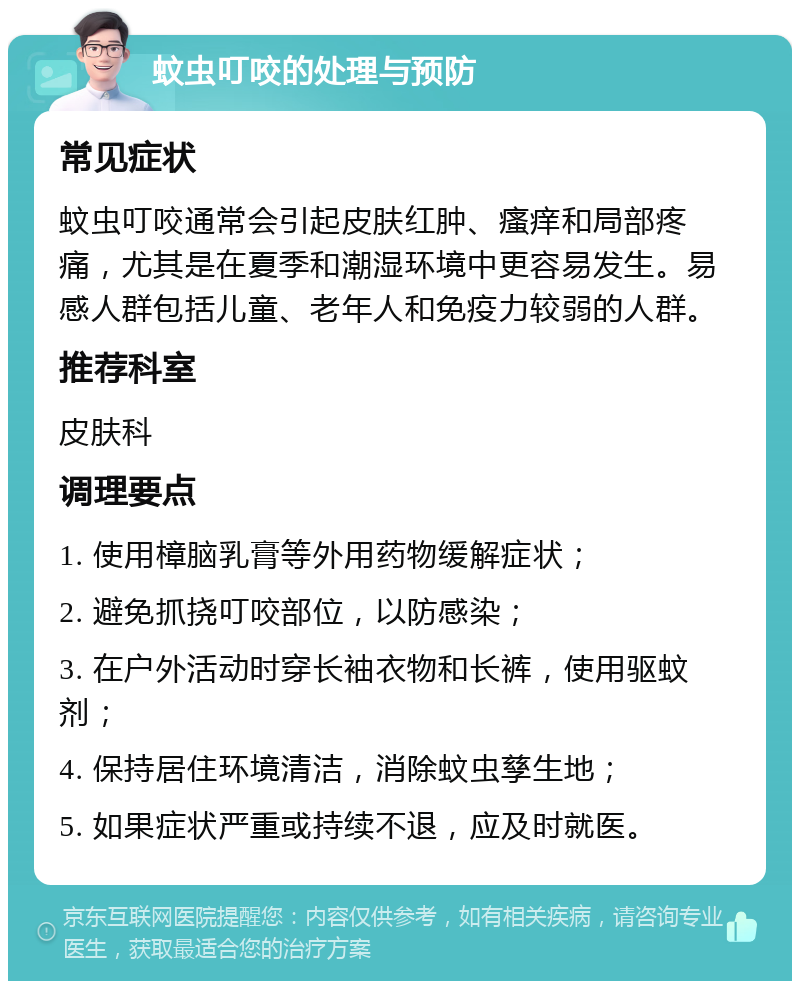 蚊虫叮咬的处理与预防 常见症状 蚊虫叮咬通常会引起皮肤红肿、瘙痒和局部疼痛，尤其是在夏季和潮湿环境中更容易发生。易感人群包括儿童、老年人和免疫力较弱的人群。 推荐科室 皮肤科 调理要点 1. 使用樟脑乳膏等外用药物缓解症状； 2. 避免抓挠叮咬部位，以防感染； 3. 在户外活动时穿长袖衣物和长裤，使用驱蚊剂； 4. 保持居住环境清洁，消除蚊虫孳生地； 5. 如果症状严重或持续不退，应及时就医。