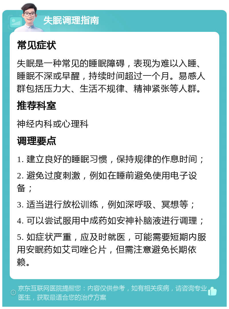 失眠调理指南 常见症状 失眠是一种常见的睡眠障碍，表现为难以入睡、睡眠不深或早醒，持续时间超过一个月。易感人群包括压力大、生活不规律、精神紧张等人群。 推荐科室 神经内科或心理科 调理要点 1. 建立良好的睡眠习惯，保持规律的作息时间； 2. 避免过度刺激，例如在睡前避免使用电子设备； 3. 适当进行放松训练，例如深呼吸、冥想等； 4. 可以尝试服用中成药如安神补脑液进行调理； 5. 如症状严重，应及时就医，可能需要短期内服用安眠药如艾司唑仑片，但需注意避免长期依赖。