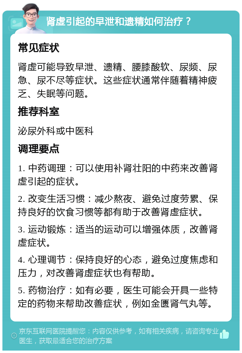 肾虚引起的早泄和遗精如何治疗？ 常见症状 肾虚可能导致早泄、遗精、腰膝酸软、尿频、尿急、尿不尽等症状。这些症状通常伴随着精神疲乏、失眠等问题。 推荐科室 泌尿外科或中医科 调理要点 1. 中药调理：可以使用补肾壮阳的中药来改善肾虚引起的症状。 2. 改变生活习惯：减少熬夜、避免过度劳累、保持良好的饮食习惯等都有助于改善肾虚症状。 3. 运动锻炼：适当的运动可以增强体质，改善肾虚症状。 4. 心理调节：保持良好的心态，避免过度焦虑和压力，对改善肾虚症状也有帮助。 5. 药物治疗：如有必要，医生可能会开具一些特定的药物来帮助改善症状，例如金匮肾气丸等。