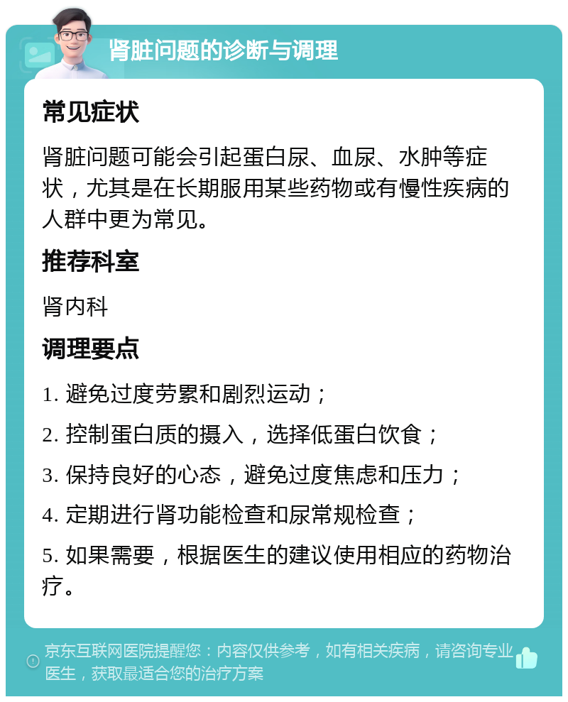 肾脏问题的诊断与调理 常见症状 肾脏问题可能会引起蛋白尿、血尿、水肿等症状，尤其是在长期服用某些药物或有慢性疾病的人群中更为常见。 推荐科室 肾内科 调理要点 1. 避免过度劳累和剧烈运动； 2. 控制蛋白质的摄入，选择低蛋白饮食； 3. 保持良好的心态，避免过度焦虑和压力； 4. 定期进行肾功能检查和尿常规检查； 5. 如果需要，根据医生的建议使用相应的药物治疗。