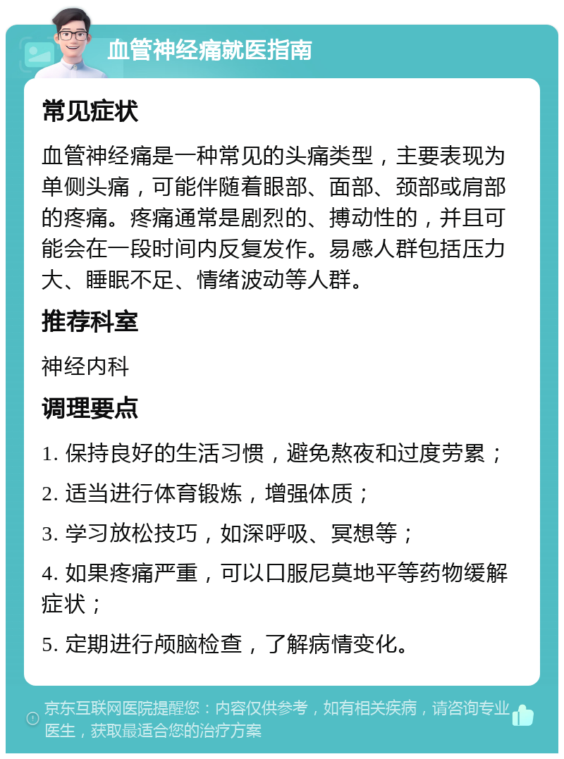 血管神经痛就医指南 常见症状 血管神经痛是一种常见的头痛类型，主要表现为单侧头痛，可能伴随着眼部、面部、颈部或肩部的疼痛。疼痛通常是剧烈的、搏动性的，并且可能会在一段时间内反复发作。易感人群包括压力大、睡眠不足、情绪波动等人群。 推荐科室 神经内科 调理要点 1. 保持良好的生活习惯，避免熬夜和过度劳累； 2. 适当进行体育锻炼，增强体质； 3. 学习放松技巧，如深呼吸、冥想等； 4. 如果疼痛严重，可以口服尼莫地平等药物缓解症状； 5. 定期进行颅脑检查，了解病情变化。