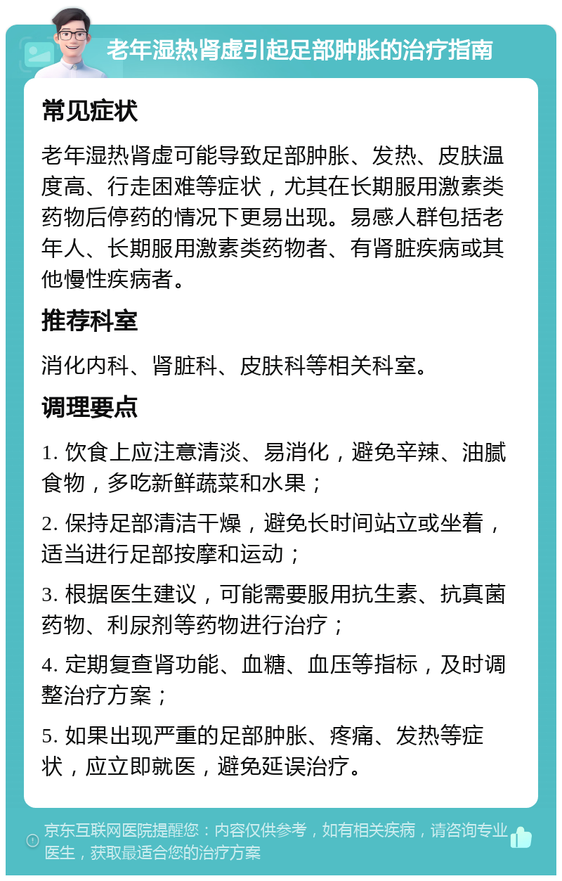 老年湿热肾虚引起足部肿胀的治疗指南 常见症状 老年湿热肾虚可能导致足部肿胀、发热、皮肤温度高、行走困难等症状，尤其在长期服用激素类药物后停药的情况下更易出现。易感人群包括老年人、长期服用激素类药物者、有肾脏疾病或其他慢性疾病者。 推荐科室 消化内科、肾脏科、皮肤科等相关科室。 调理要点 1. 饮食上应注意清淡、易消化，避免辛辣、油腻食物，多吃新鲜蔬菜和水果； 2. 保持足部清洁干燥，避免长时间站立或坐着，适当进行足部按摩和运动； 3. 根据医生建议，可能需要服用抗生素、抗真菌药物、利尿剂等药物进行治疗； 4. 定期复查肾功能、血糖、血压等指标，及时调整治疗方案； 5. 如果出现严重的足部肿胀、疼痛、发热等症状，应立即就医，避免延误治疗。