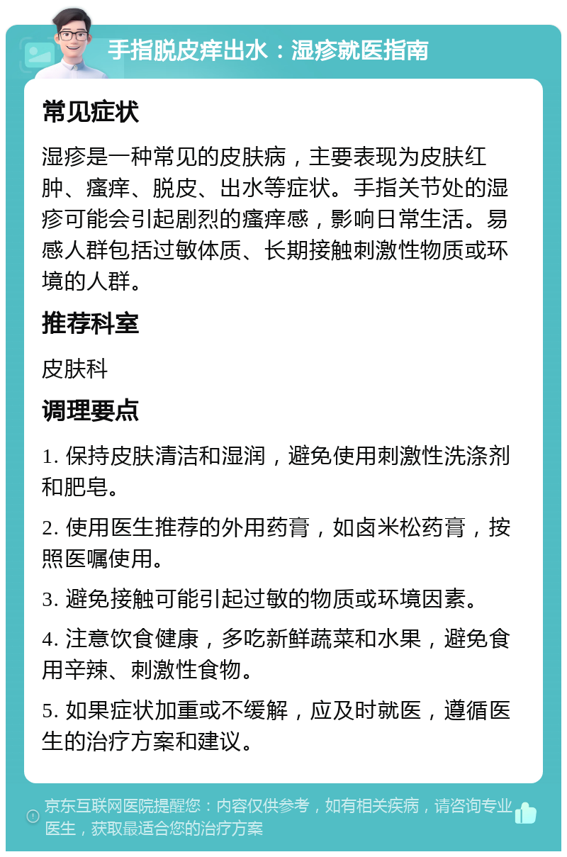 手指脱皮痒出水：湿疹就医指南 常见症状 湿疹是一种常见的皮肤病，主要表现为皮肤红肿、瘙痒、脱皮、出水等症状。手指关节处的湿疹可能会引起剧烈的瘙痒感，影响日常生活。易感人群包括过敏体质、长期接触刺激性物质或环境的人群。 推荐科室 皮肤科 调理要点 1. 保持皮肤清洁和湿润，避免使用刺激性洗涤剂和肥皂。 2. 使用医生推荐的外用药膏，如卤米松药膏，按照医嘱使用。 3. 避免接触可能引起过敏的物质或环境因素。 4. 注意饮食健康，多吃新鲜蔬菜和水果，避免食用辛辣、刺激性食物。 5. 如果症状加重或不缓解，应及时就医，遵循医生的治疗方案和建议。