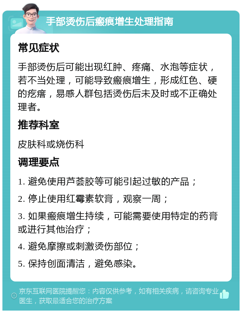 手部烫伤后瘢痕增生处理指南 常见症状 手部烫伤后可能出现红肿、疼痛、水泡等症状，若不当处理，可能导致瘢痕增生，形成红色、硬的疙瘩，易感人群包括烫伤后未及时或不正确处理者。 推荐科室 皮肤科或烧伤科 调理要点 1. 避免使用芦荟胶等可能引起过敏的产品； 2. 停止使用红霉素软膏，观察一周； 3. 如果瘢痕增生持续，可能需要使用特定的药膏或进行其他治疗； 4. 避免摩擦或刺激烫伤部位； 5. 保持创面清洁，避免感染。