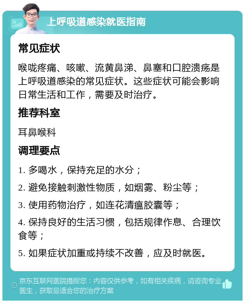 上呼吸道感染就医指南 常见症状 喉咙疼痛、咳嗽、流黄鼻涕、鼻塞和口腔溃疡是上呼吸道感染的常见症状。这些症状可能会影响日常生活和工作，需要及时治疗。 推荐科室 耳鼻喉科 调理要点 1. 多喝水，保持充足的水分； 2. 避免接触刺激性物质，如烟雾、粉尘等； 3. 使用药物治疗，如连花清瘟胶囊等； 4. 保持良好的生活习惯，包括规律作息、合理饮食等； 5. 如果症状加重或持续不改善，应及时就医。