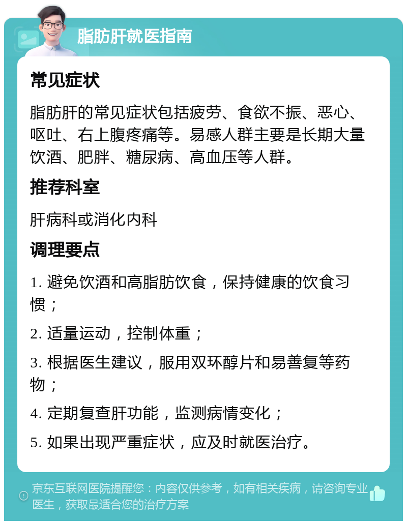 脂肪肝就医指南 常见症状 脂肪肝的常见症状包括疲劳、食欲不振、恶心、呕吐、右上腹疼痛等。易感人群主要是长期大量饮酒、肥胖、糖尿病、高血压等人群。 推荐科室 肝病科或消化内科 调理要点 1. 避免饮酒和高脂肪饮食，保持健康的饮食习惯； 2. 适量运动，控制体重； 3. 根据医生建议，服用双环醇片和易善复等药物； 4. 定期复查肝功能，监测病情变化； 5. 如果出现严重症状，应及时就医治疗。