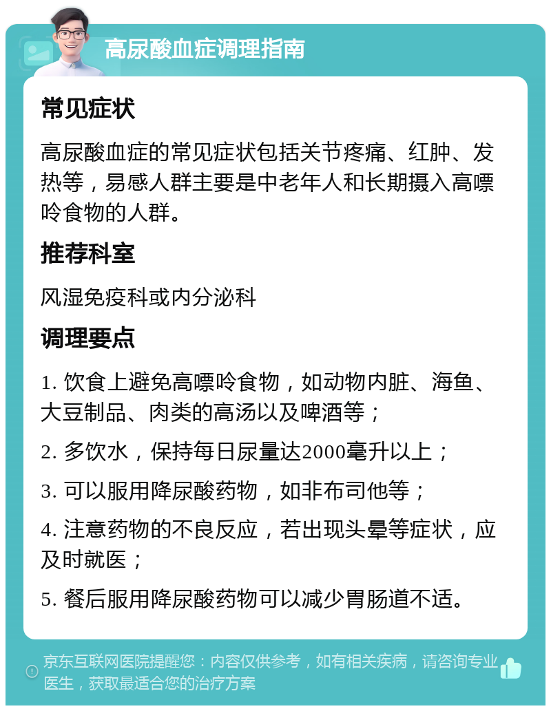 高尿酸血症调理指南 常见症状 高尿酸血症的常见症状包括关节疼痛、红肿、发热等，易感人群主要是中老年人和长期摄入高嘌呤食物的人群。 推荐科室 风湿免疫科或内分泌科 调理要点 1. 饮食上避免高嘌呤食物，如动物内脏、海鱼、大豆制品、肉类的高汤以及啤酒等； 2. 多饮水，保持每日尿量达2000毫升以上； 3. 可以服用降尿酸药物，如非布司他等； 4. 注意药物的不良反应，若出现头晕等症状，应及时就医； 5. 餐后服用降尿酸药物可以减少胃肠道不适。