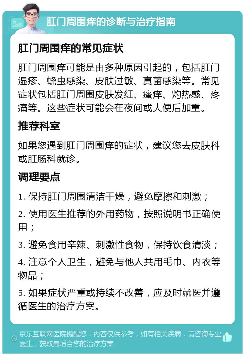 肛门周围痒的诊断与治疗指南 肛门周围痒的常见症状 肛门周围痒可能是由多种原因引起的，包括肛门湿疹、蛲虫感染、皮肤过敏、真菌感染等。常见症状包括肛门周围皮肤发红、瘙痒、灼热感、疼痛等。这些症状可能会在夜间或大便后加重。 推荐科室 如果您遇到肛门周围痒的症状，建议您去皮肤科或肛肠科就诊。 调理要点 1. 保持肛门周围清洁干燥，避免摩擦和刺激； 2. 使用医生推荐的外用药物，按照说明书正确使用； 3. 避免食用辛辣、刺激性食物，保持饮食清淡； 4. 注意个人卫生，避免与他人共用毛巾、内衣等物品； 5. 如果症状严重或持续不改善，应及时就医并遵循医生的治疗方案。