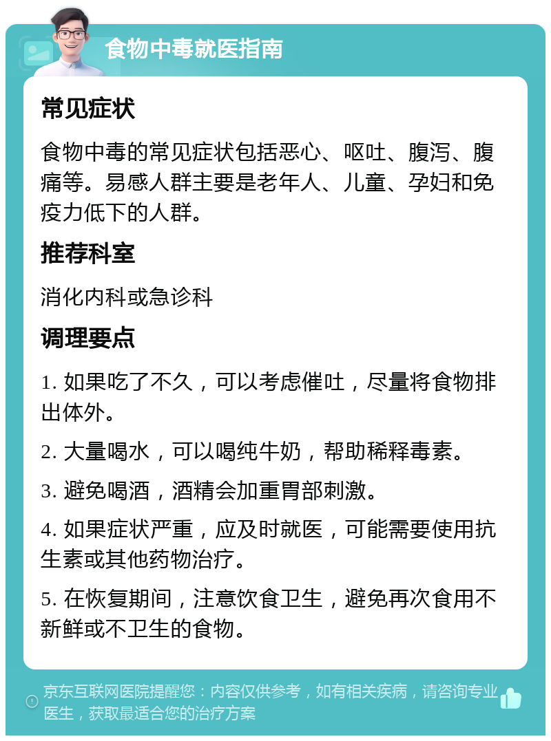 食物中毒就医指南 常见症状 食物中毒的常见症状包括恶心、呕吐、腹泻、腹痛等。易感人群主要是老年人、儿童、孕妇和免疫力低下的人群。 推荐科室 消化内科或急诊科 调理要点 1. 如果吃了不久，可以考虑催吐，尽量将食物排出体外。 2. 大量喝水，可以喝纯牛奶，帮助稀释毒素。 3. 避免喝酒，酒精会加重胃部刺激。 4. 如果症状严重，应及时就医，可能需要使用抗生素或其他药物治疗。 5. 在恢复期间，注意饮食卫生，避免再次食用不新鲜或不卫生的食物。